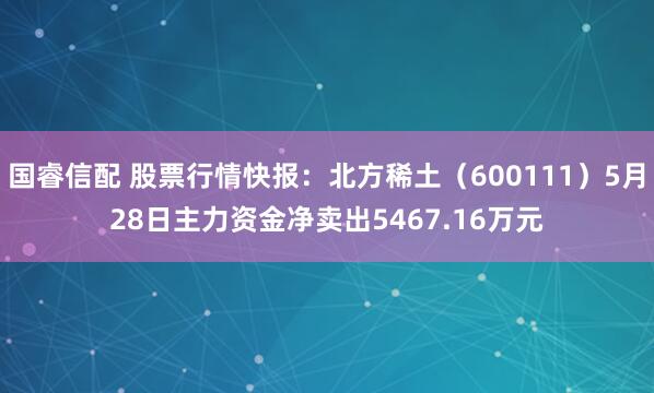 国睿信配 股票行情快报：北方稀土（600111）5月28日主力资金净卖出5467.16万元