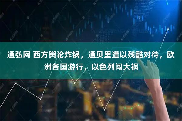 通弘网 西方舆论炸锅，通贝里遭以残酷对待，欧洲各国游行，以色列闯大祸