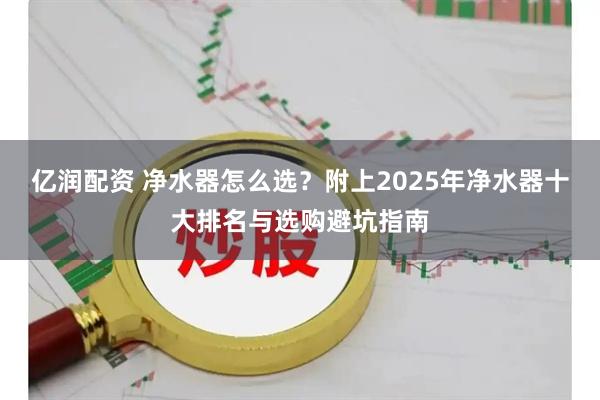 亿润配资 净水器怎么选？附上2025年净水器十大排名与选购避坑指南