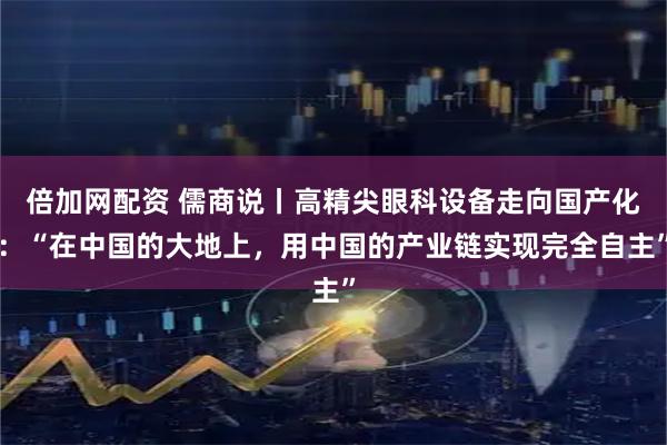 倍加网配资 儒商说丨高精尖眼科设备走向国产化：“在中国的大地上，用中国的产业链实现完全自主”