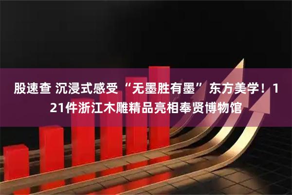 股速查 沉浸式感受 “无墨胜有墨” 东方美学！121件浙江木雕精品亮相奉贤博物馆