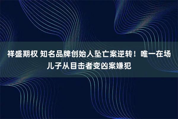 祥盛期权 知名品牌创始人坠亡案逆转！唯一在场儿子从目击者变凶案嫌犯