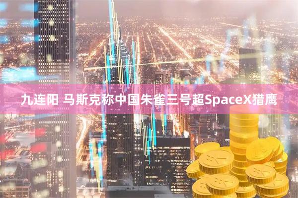 九连阳 马斯克称中国朱雀三号超SpaceX猎鹰