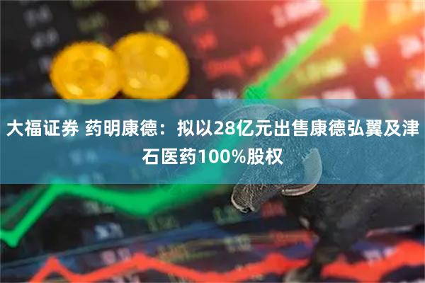大福证券 药明康德：拟以28亿元出售康德弘翼及津石医药100%股权