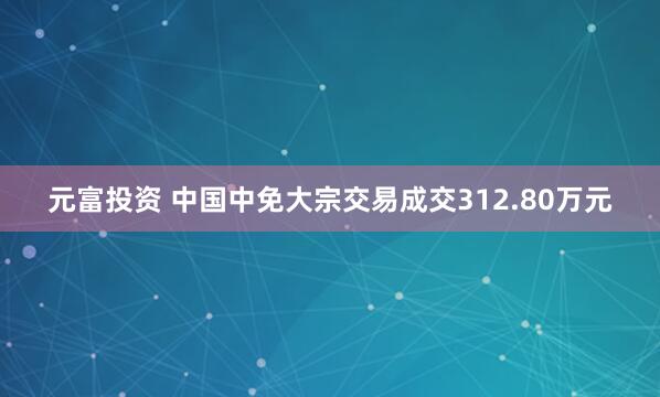 元富投资 中国中免大宗交易成交312.80万元