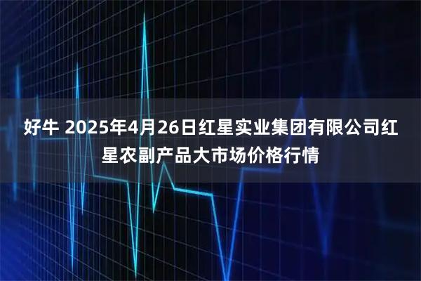 好牛 2025年4月26日红星实业集团有限公司红星农副产品大市场价格行情