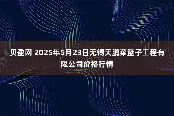 贝盈网 2025年5月23日无锡天鹏菜篮子工程有限公司价格行情