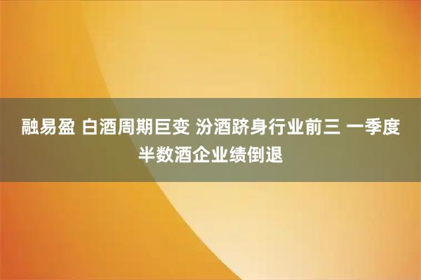 融易盈 白酒周期巨变 汾酒跻身行业前三 一季度半数酒企业绩倒退