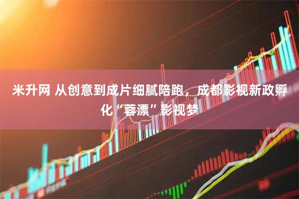 米升网 从创意到成片细腻陪跑，成都影视新政孵化“蓉漂”影视梦