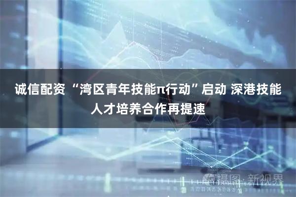 诚信配资 “湾区青年技能π行动”启动 深港技能人才培养合作再提速