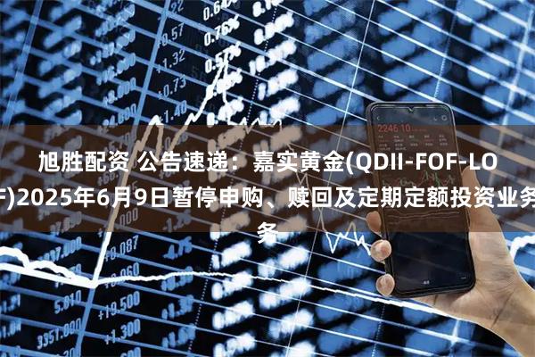 旭胜配资 公告速递：嘉实黄金(QDII-FOF-LOF)2025年6月9日暂停申购、赎回及定期定额投资业务