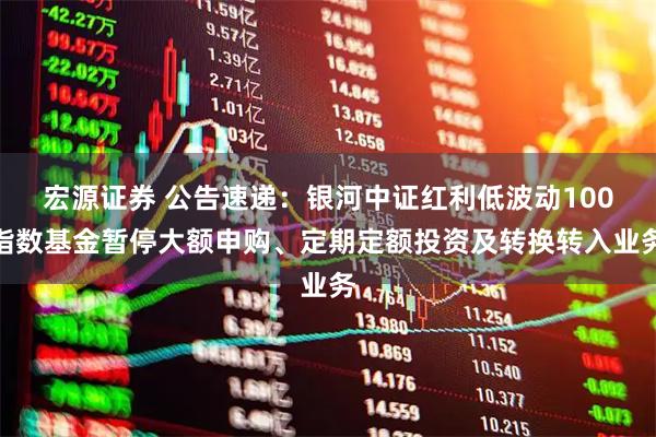 宏源证券 公告速递：银河中证红利低波动100指数基金暂停大额申购、定期定额投资及转换转入业务