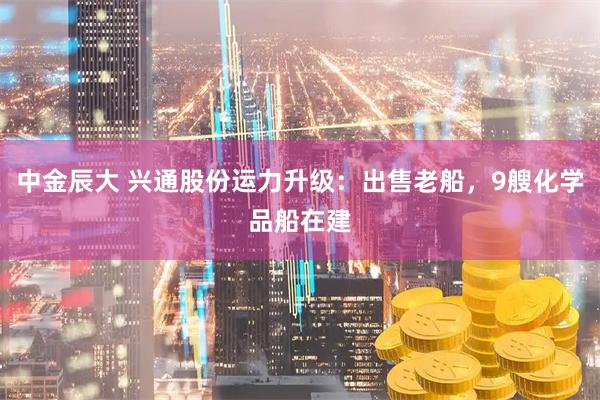 中金辰大 兴通股份运力升级：出售老船，9艘化学品船在建