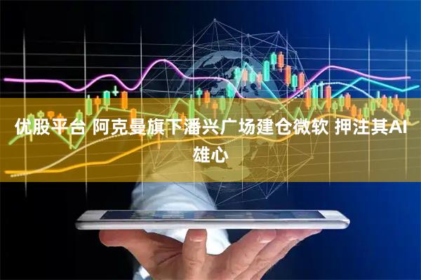 优股平台 阿克曼旗下潘兴广场建仓微软 押注其AI雄心