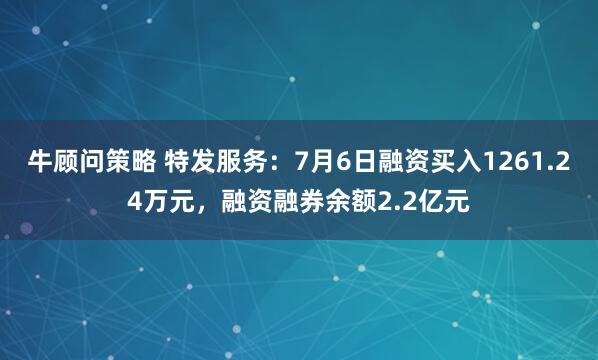 牛顾问策略 特发服务:7月6日融资买入1261.24万元,融资融券余额2.2亿元
