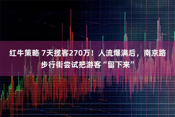 红牛策略 7天揽客270万！人流爆满后，南京路步行街尝试把游客“留下来”