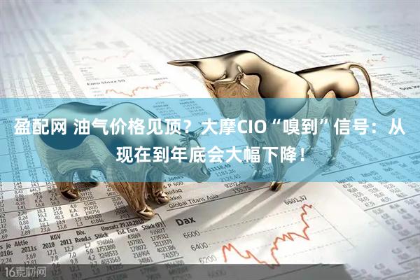盈配网 油气价格见顶？大摩CIO“嗅到”信号：从现在到年底会大幅下降！